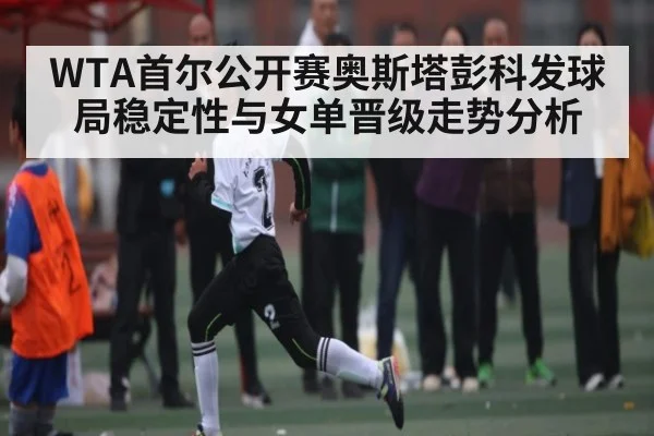 WTA首尔公开赛奥斯塔彭科发球局稳定性与女单晋级走势分析